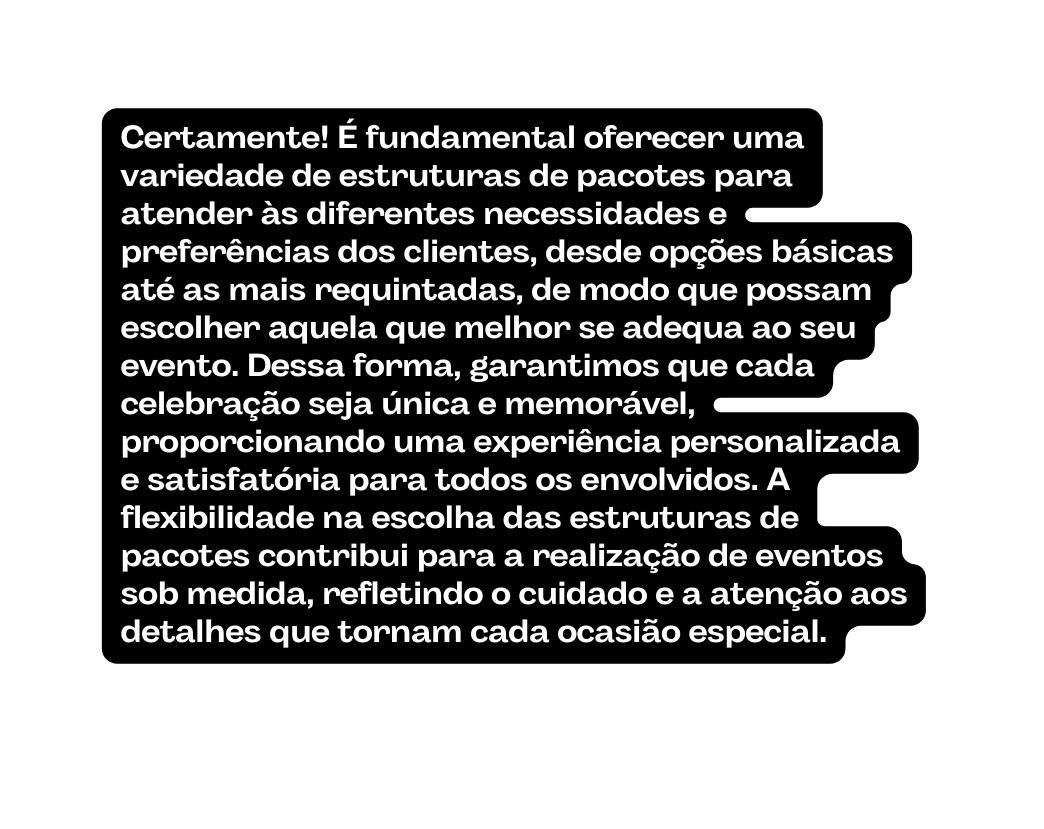 Certamente É fundamental oferecer uma variedade de estruturas de pacotes para atender às diferentes necessidades e preferências dos clientes desde opções básicas até as mais requintadas de modo que possam escolher aquela que melhor se adequa ao seu evento Dessa forma garantimos que cada celebração seja única e memorável proporcionando uma experiência personalizada e satisfatória para todos os envolvidos A flexibilidade na escolha das estruturas de pacotes contribui para a realização de eventos sob medida refletindo o cuidado e a atenção aos detalhes que tornam cada ocasião especial